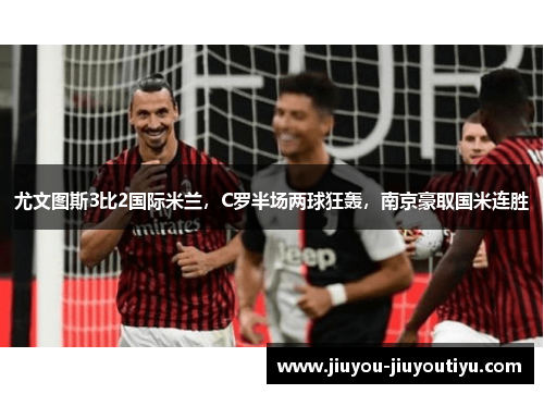 尤文图斯3比2国际米兰，C罗半场两球狂轰，南京豪取国米连胜