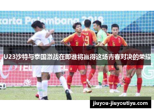 U23沙特与泰国激战在即谁将赢得这场青春对决的荣耀