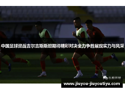 中国足球迎战吉尔吉斯斯坦期待精彩对决全力争胜展现实力与风采
